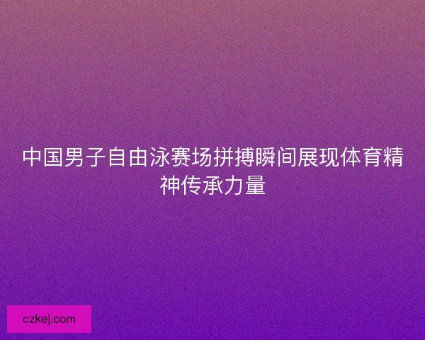 中国男子自由泳赛场拼搏瞬间展现体育精神传承力量