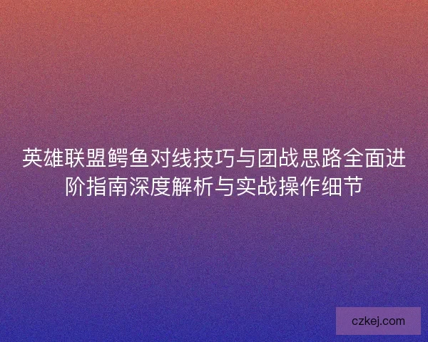 英雄联盟鳄鱼对线技巧与团战思路全面进阶指南深度解析与实战操作细节