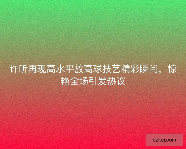 许昕再现高水平放高球技艺精彩瞬间，惊艳全场引发热议