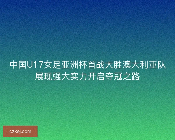 中国U17女足亚洲杯首战大胜澳大利亚队展现强大实力开启夺冠之路
