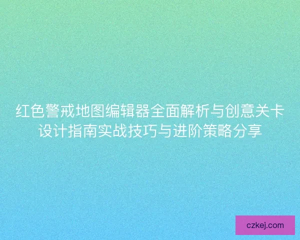 红色警戒地图编辑器全面解析与创意关卡设计指南实战技巧与进阶策略分享