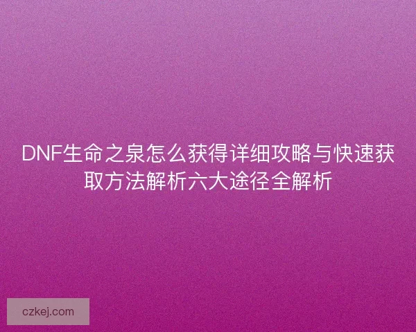 DNF生命之泉怎么获得详细攻略与快速获取方法解析六大途径全解析
