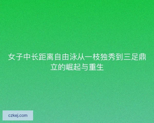 女子中长距离自由泳从一枝独秀到三足鼎立的崛起与重生